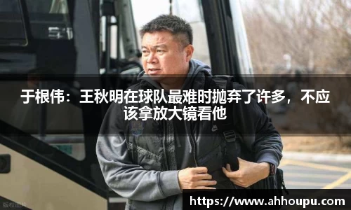 于根伟：王秋明在球队最难时抛弃了许多，不应该拿放大镜看他